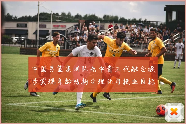 中国男篮集训队老中青三代融合逐步实现年龄结构合理化与换血目标