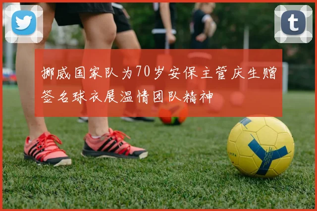 挪威国家队为70岁安保主管庆生赠签名球衣展温情团队精神