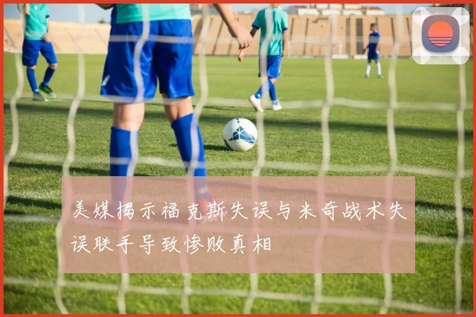 美媒揭示福克斯失误与米奇战术失误联手导致惨败真相