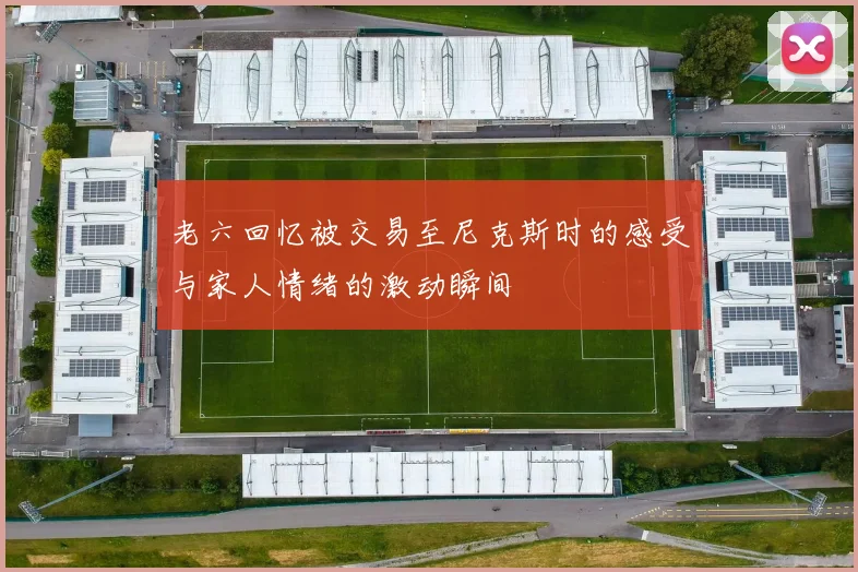 老六回忆被交易至尼克斯时的感受与家人情绪的激动瞬间