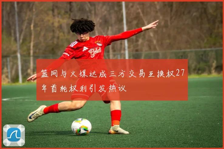篮网与火媒达成三方交易互换权27年首轮权利引发热议
