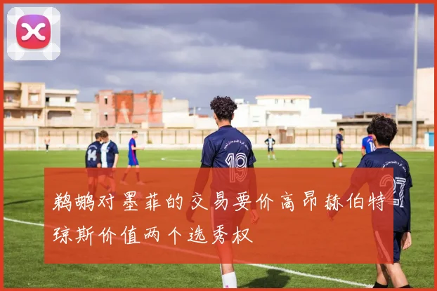 鹈鹕对墨菲的交易要价高昂赫伯特琼斯价值两个选秀权