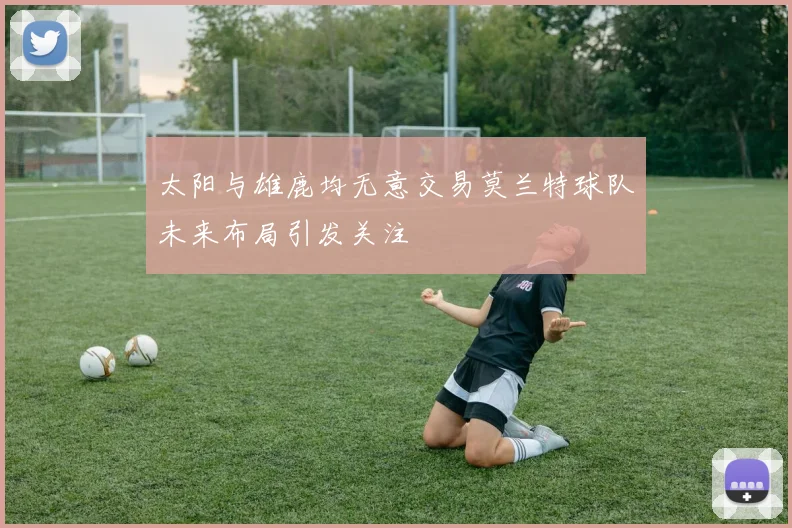 太阳与雄鹿均无意交易莫兰特球队未来布局引发关注
