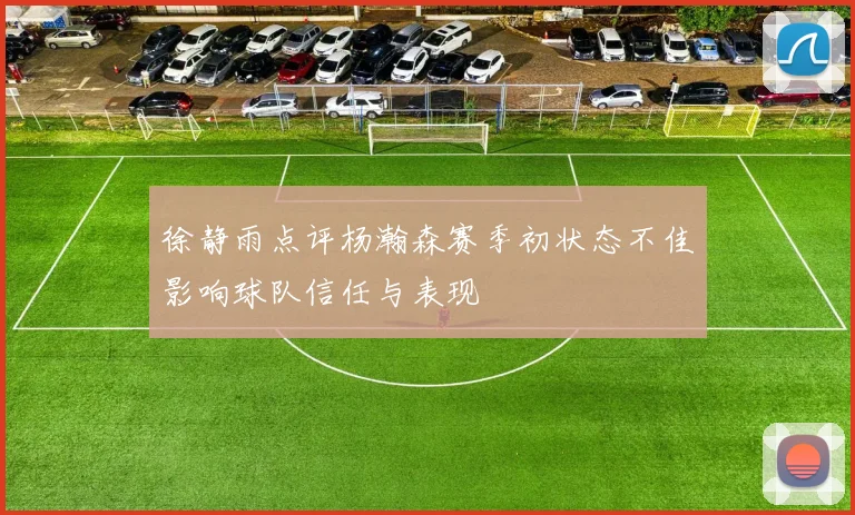 徐静雨点评杨瀚森赛季初状态不佳影响球队信任与表现