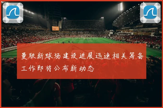 曼联新球场建设进展迅速相关筹备工作即将公布新动态
