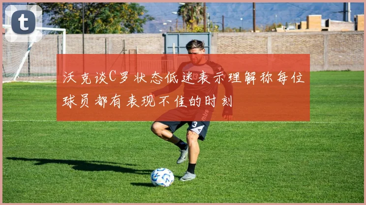 沃克谈C罗状态低迷表示理解称每位球员都有表现不佳的时刻
