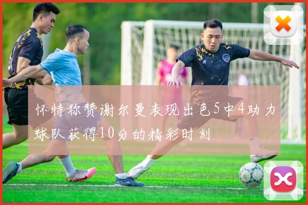 怀特称赞谢尔曼表现出色5中4助力球队获得10分的精彩时刻