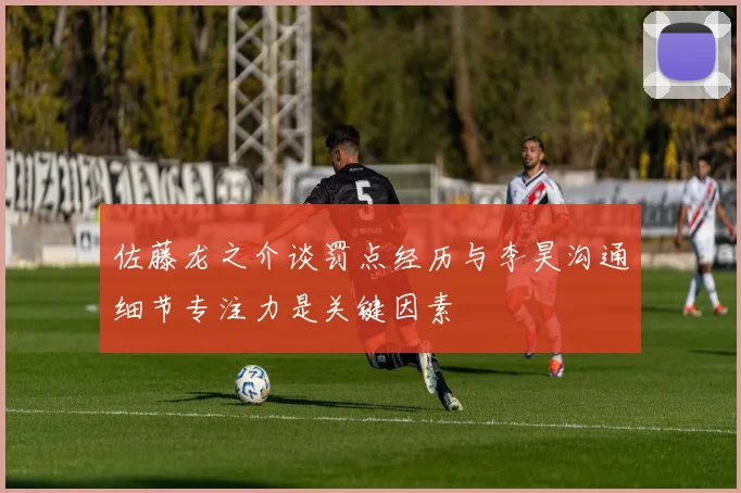 佐藤龙之介谈罚点经历与李昊沟通细节专注力是关键因素