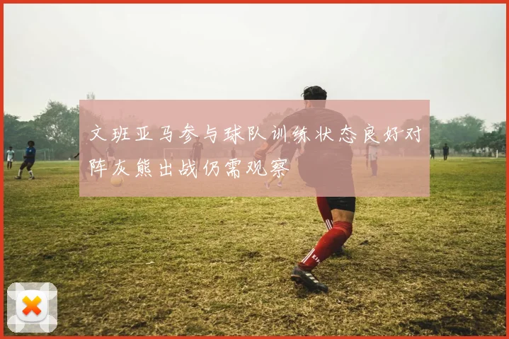 文班亚马参与球队训练状态良好对阵灰熊出战仍需观察