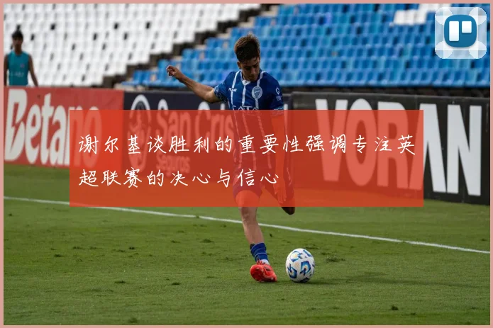 谢尔基谈胜利的重要性强调专注英超联赛的决心与信心