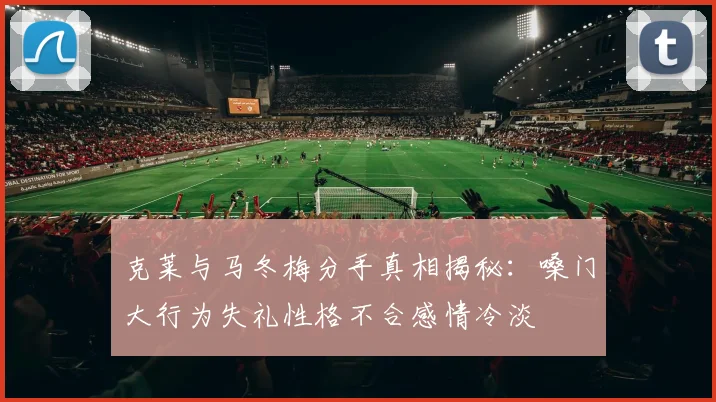 克莱与马冬梅分手真相揭秘：嗓门大行为失礼性格不合感情冷淡
