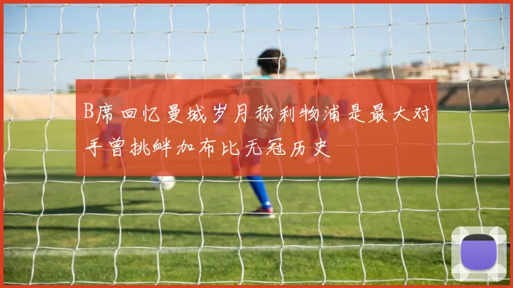 B席回忆曼城岁月称利物浦是最大对手曾挑衅加布比无冠历史