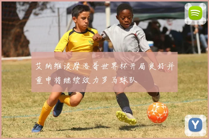 艾纳维谈摩洛哥世界杯开局良好并重申将继续效力罗马球队
