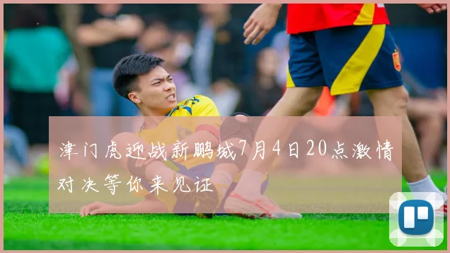 津门虎迎战新鹏城7月4日20点激情对决等你来见证
