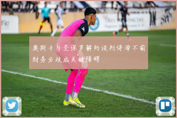 奥斯卡与圣保罗解约谈判停滞不前财务分歧成关键障碍