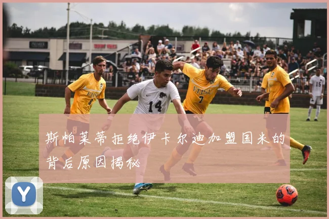 斯帕莱蒂拒绝伊卡尔迪加盟国米的背后原因揭秘