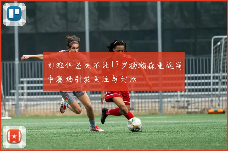 刘维伟坚决不让17岁杨瀚森重返高中赛场引发关注与讨论