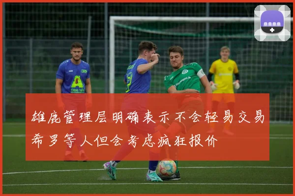 雄鹿管理层明确表示不会轻易交易希罗等人但会考虑疯狂报价