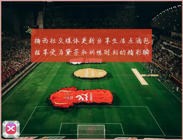 梅西社交媒体更新分享生活点滴包括享受马黛茶和训练时刻的精彩瞬间