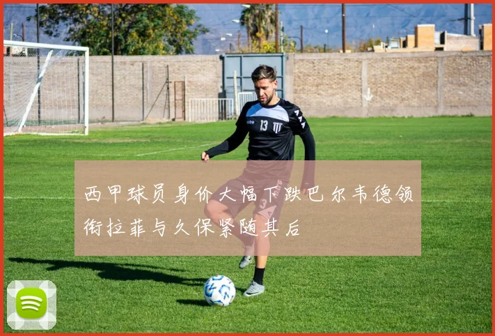 西甲球员身价大幅下跌巴尔韦德领衔拉菲与久保紧随其后
