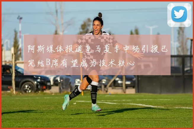 阿斯媒体报道皇马夏季中场引援已完结B席有望成为技术核心