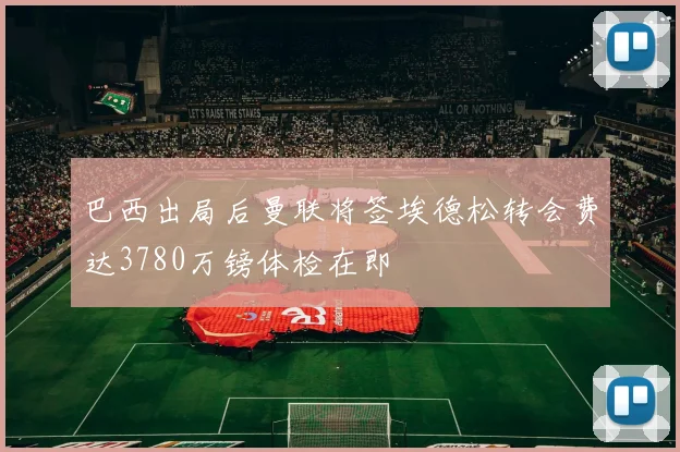 巴西出局后曼联将签埃德松转会费达3780万镑体检在即