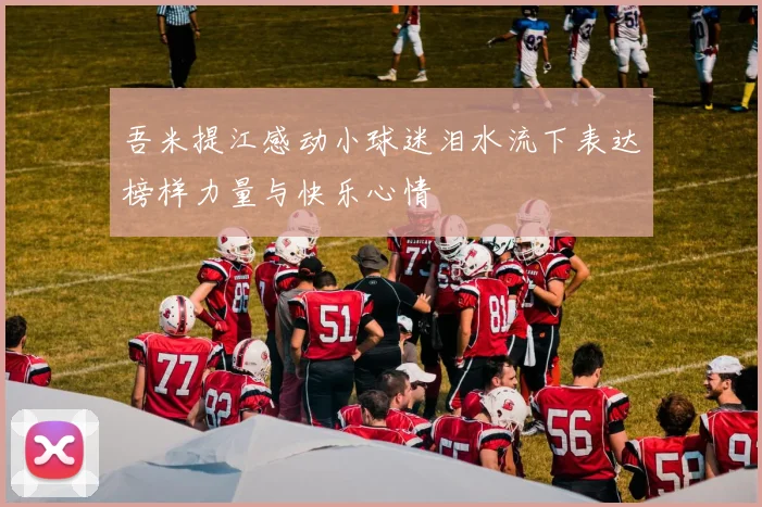 吾米提江感动小球迷泪水流下表达榜样力量与快乐心情