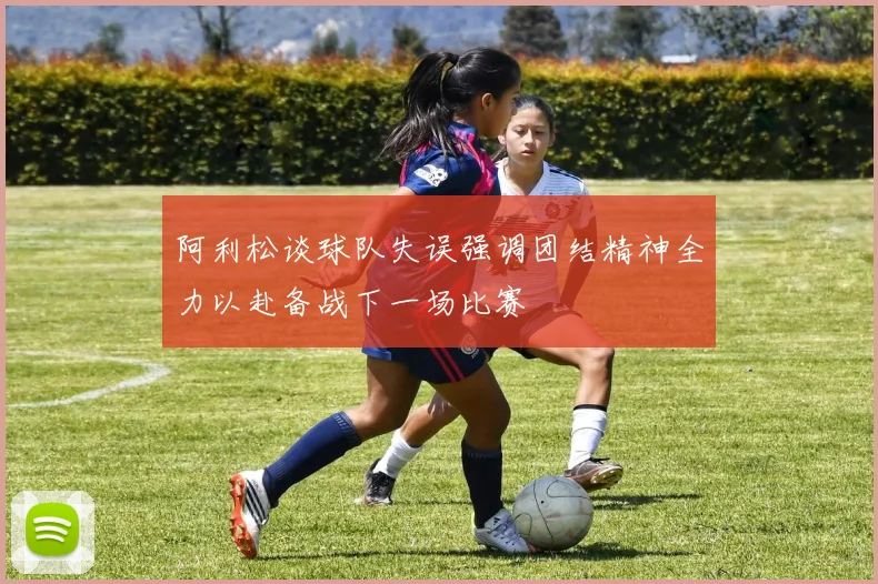 阿利松谈球队失误强调团结精神全力以赴备战下一场比赛