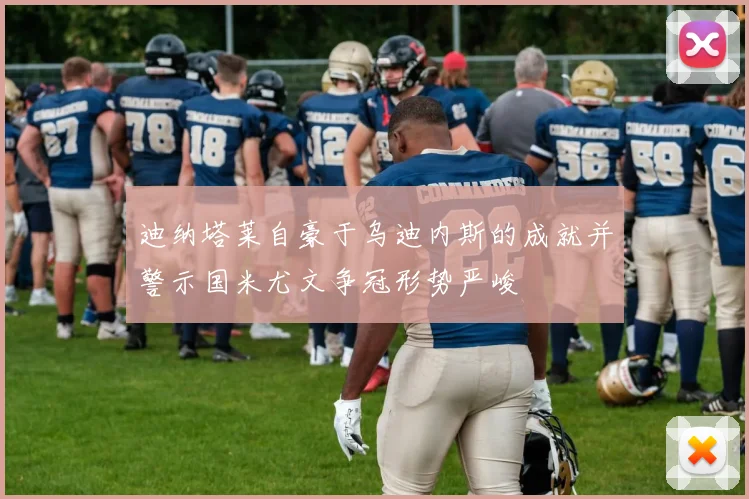 迪纳塔莱自豪于乌迪内斯的成就并警示国米尤文争冠形势严峻