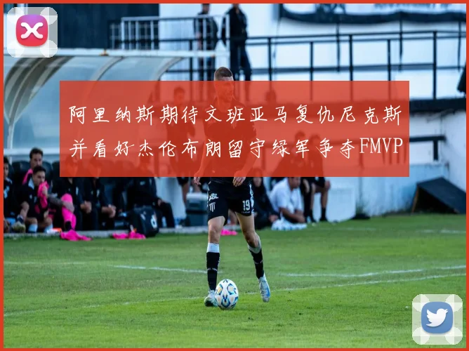 阿里纳斯期待文班亚马复仇尼克斯并看好杰伦布朗留守绿军争夺FMVP