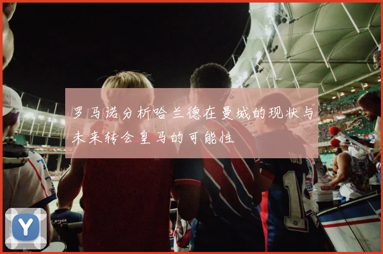 罗马诺分析哈兰德在曼城的现状与未来转会皇马的可能性