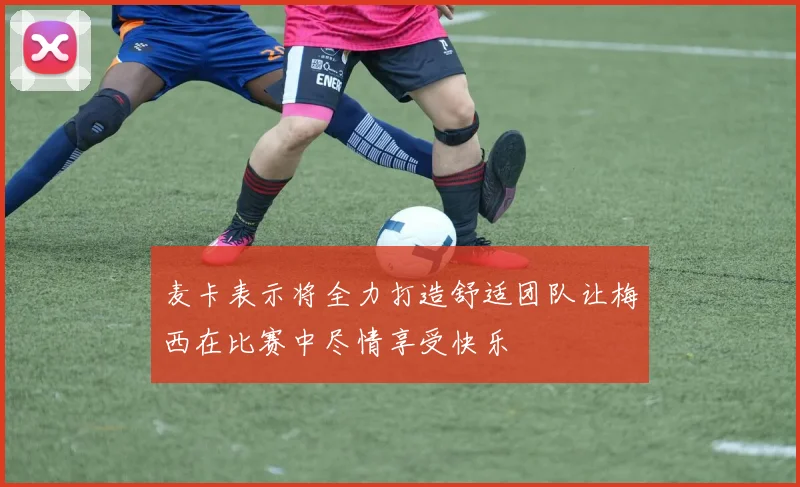 麦卡表示将全力打造舒适团队让梅西在比赛中尽情享受快乐
