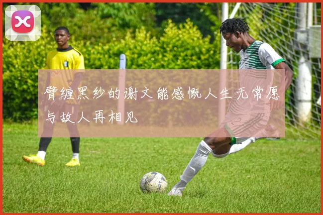臂缠黑纱的谢文能感慨人生无常愿与故人再相见