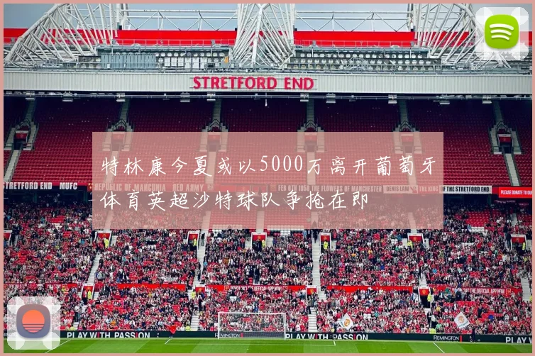 特林康今夏或以5000万离开葡萄牙体育英超沙特球队争抢在即