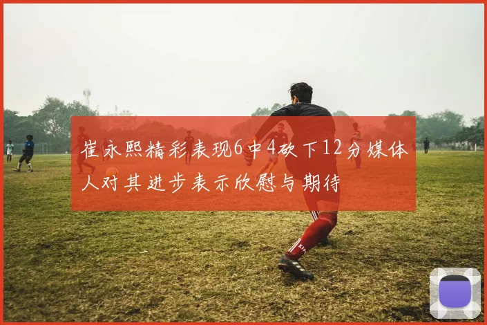 崔永熙精彩表现6中4砍下12分媒体人对其进步表示欣慰与期待