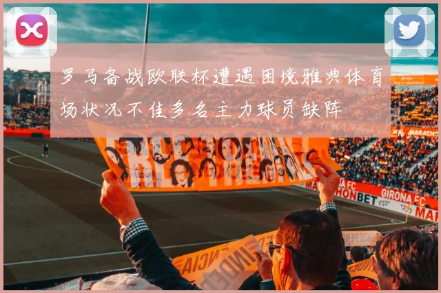 罗马备战欧联杯遭遇困境雅典体育场状况不佳多名主力球员缺阵